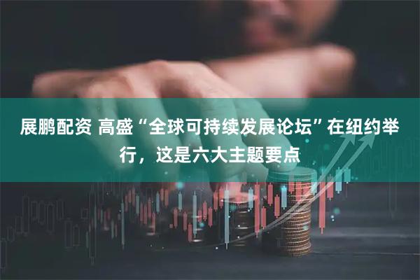 展鹏配资 高盛“全球可持续发展论坛”在纽约举行，这是六大主题要点