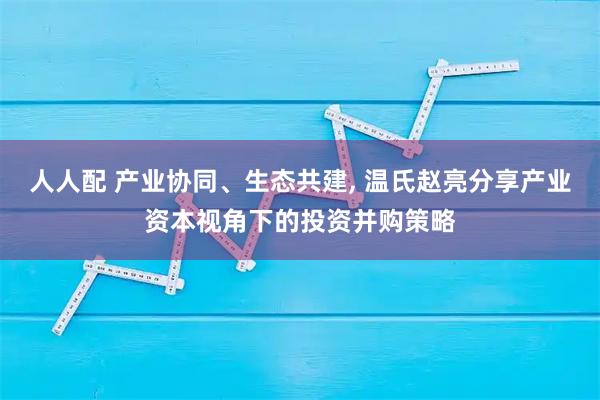 人人配 产业协同、生态共建, 温氏赵亮分享产业资本视角下的投资并购策略