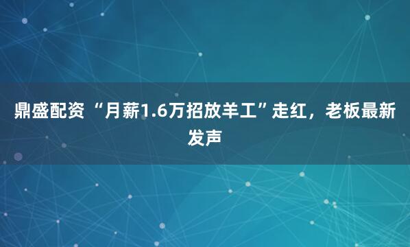 鼎盛配资 “月薪1.6万招放羊工”走红，老板最新发声