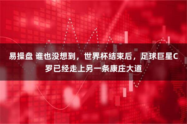 易操盘 谁也没想到，世界杯结束后，足球巨星C罗已经走上另一条康庄大道